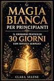 Magia Bianca per Principianti: Il Grimorio Pratico di 30 giorni con Rituali semplici per Protezione, Purificazione della Casa, Serenità e Abbondanza Consapevole