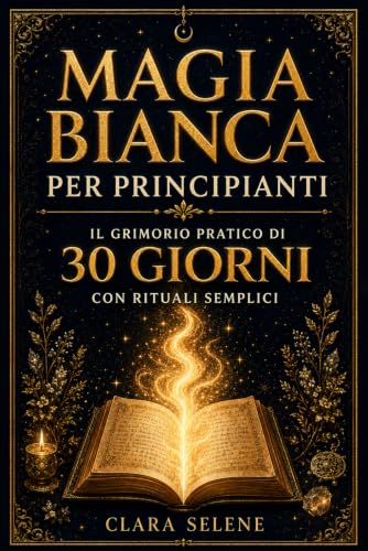 Magia Bianca per Principianti: Il Grimorio Pratico di 30 giorni con Rituali semplici per Protezione, Purificazione della Casa, Serenità e Abbondanza Consapevole