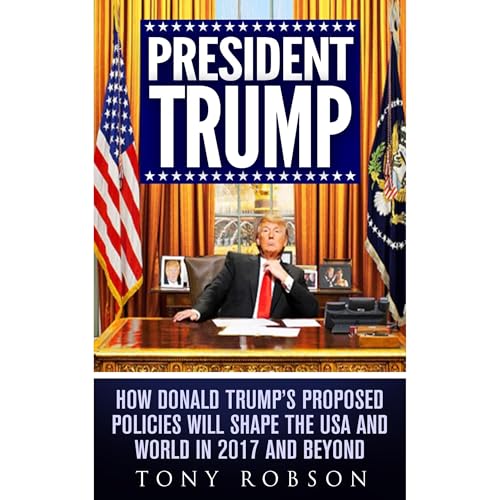 President Trump: How Donald Trump&amp;rsquo;s Proposed Policies Will Shape the USA and World in 2017 and Beyond -- Tony Robson