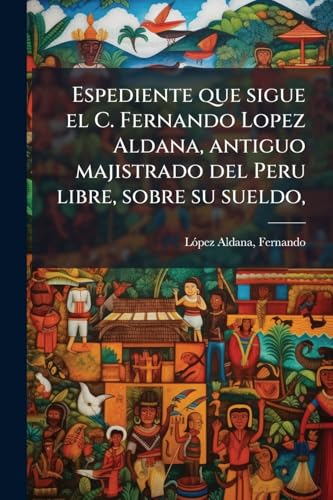 Espediente que sigue el C. Fernando Lopez Aldana, antiguo majistrado del Peru libre, sobre su sueldo,: Con motivo de la destitucion que sufrio en 24 de agosto de 1831 (Spanish Edition)