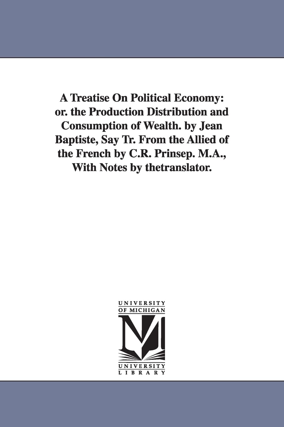 A treatise on political economy: or. The production distribution and consumption of wealth. By Jean Baptiste, Say Tr. from the Allied of the French by C.R. Prinsep. M.A., with notes by thetranslator.