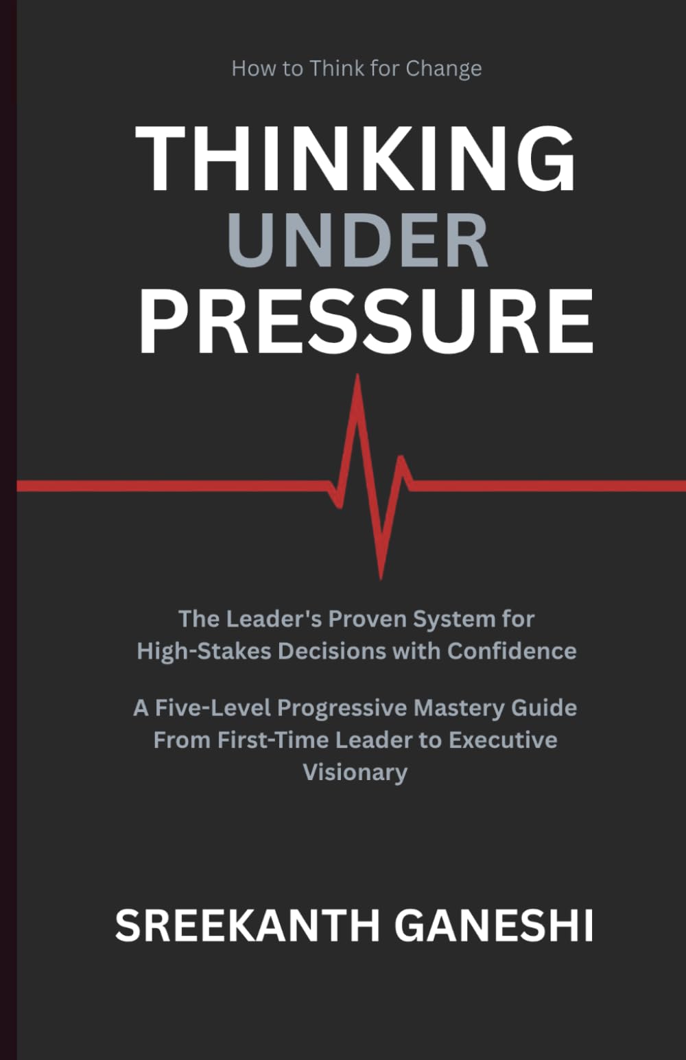 THINKING UNDER PRESSURE: The Leader's Proven System for Making High-Stakes Decisions with Confidence A Five-Level Progressive Mastery Guide — From ... Executive Visionary (How to Think for Change)