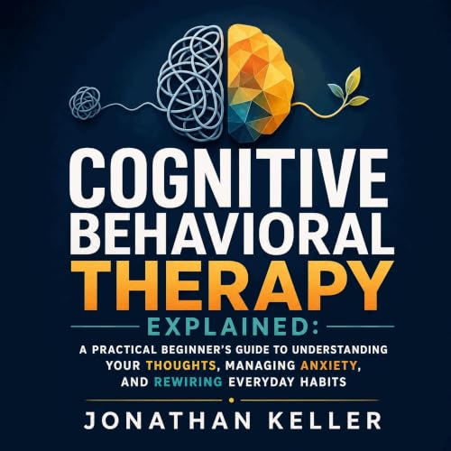『Cognitive Behavioral Therapy Explained: A Practical Beginner&rsquo;s Guide to Understanding Your Thoughts, Managing Anxiety,
