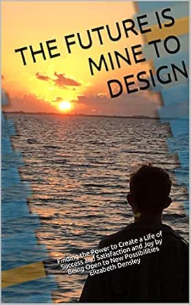 The Future is Mine to Design: Finding the Power to Create a Life of Success, Satisfaction and Joy, by Being Open to New Possibilities