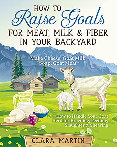 How to Raise Goats for Meat, Milk & Fiber in Your Backyard: Make Cheese, Goat Milk Soap, Goat Meat - How to Handle Your Goat Herd for Breeding, Feeding, Slaughter & Shearing