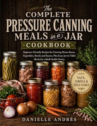 The Complete Pressure Canning Meals in a Jar Cookbook: Beginner-Friendly Recipes for Canning Meats, Beans, Vegetables, Stocks and Sauces, Plus Easy Jar-to-Table Meals for a Shelf-Stable Pantry