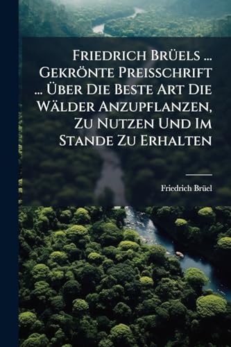 Friedrich Brüels ... Gekrönte Preisschrift ... Über Die Beste Art Die Wälder Anzupflanzen, Zu Nutzen Und Im Stande Zu Erhalten