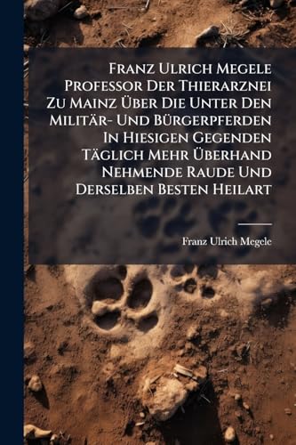 Franz Ulrich Megele Professor Der Thierarznei Zu Mainz Über Die Unter Den Militär- Und Bürgerpferden In Hiesigen Gegenden Täglich Mehr Überhand Nehmende Raude Und Derselben Besten Heilart