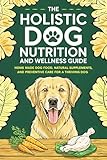 The Holistic Dog Nutrition and Wellness Guide: Homemade Dog Food, Natural Supplements, and Preventative Care for a Thriving Dog