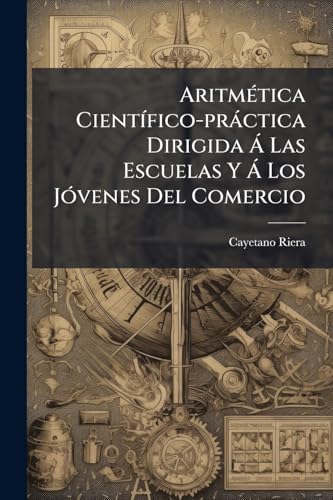 Aritmética Científico-práctica Dirigida Á Las Escuelas Y Á Los Jóvenes Del Comercio: Que Contiene La Subdivision Y Relacion De Las Medidas De España, Francia É Inglaterra ...... (Spanish Edition)