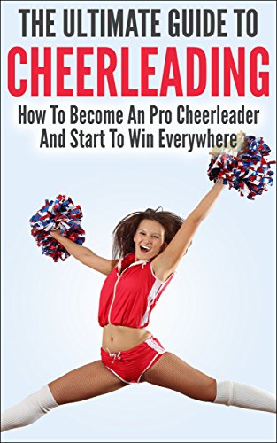 The Ultimate Guide To CheerLeading: How To Become A Pro Cheerleader And Start To Win Everywhere