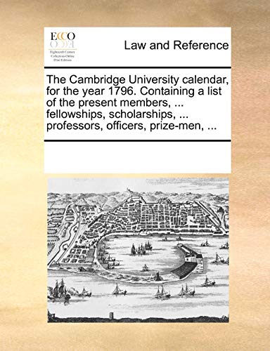 The Cambridge University Calendar, for the Year 1796. Containing a List of the Present Members, ... Fellowships, Scholarships, ... Professors, Officers, Prize-Men, ...