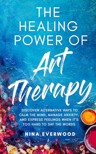 The Healing Power of Art Therapy: Discover Alternative Ways to Calm the Mind, Manage Anxiety, and Express Feelings When It's Too Hard to Say the Words
