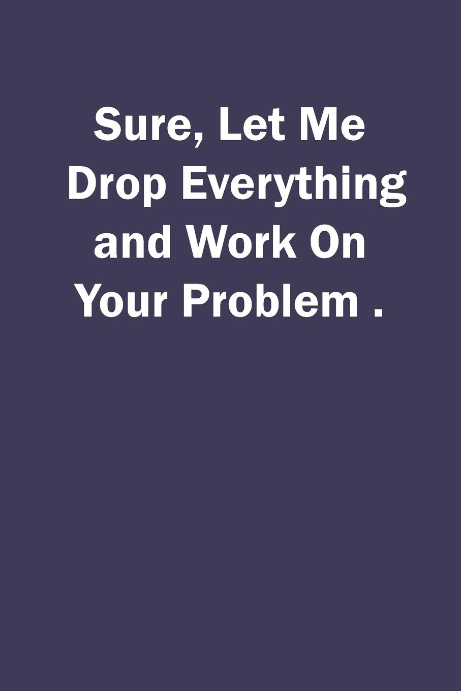 Sure, Let Me Drop Everything and Work On Your Problem.