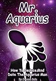 Mr. Aquarius: How To Seduce And Date The Aquarius Man (MEN OF THE ZODIAC Book 11)