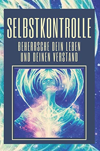 SELBSTKONTROLLE, BEHERRSCHE DEIN LEBEN UND DEINEN VERSTAND: LERNEN SIE, IHR LEBEN UND IHREN GEIST HEUTE ZU MEISTERN! KONTROLLE ÜBERNEHMEN! (German Edition)