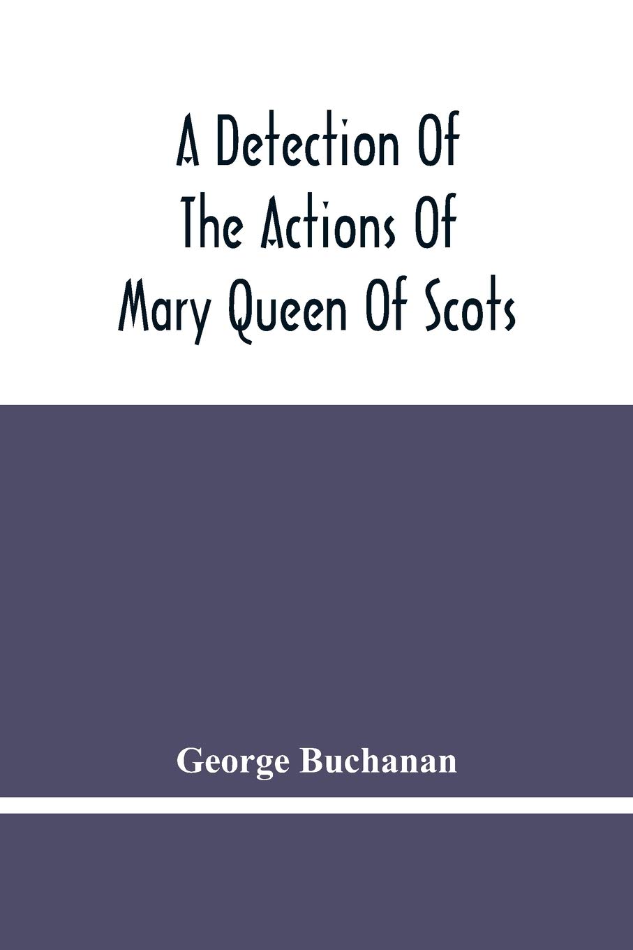 A Detection Of The Actions Of Mary Queen Of Scots: Concerning The Murder Of Her Husband, And Her Conspiracy, Adultery, And Pretended Marriage With ... Of The King'S Majesty'S Action And Authority