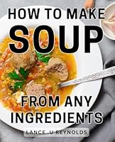 How To Make Soup From Any Ingredients: Creating Delicious Soups Using Everyday Pantry Staples: A Perfect Gift for Home Cooks and Food Enthusiasts. B0CW69P91L Book Cover