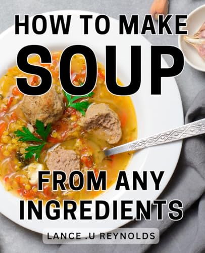 How To Make Soup From Any Ingredients: Creating Delicious Soups