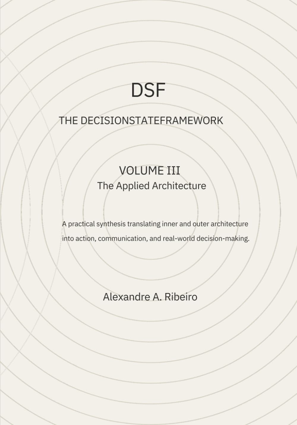 DSF - DECISION-STATE FRAMEWORK Volume III - THE APPLIED ARCHITECHTURE: A practical synthesis of the DSF, translating inner and outer architecture into ... action, and real‑world decision‑making.