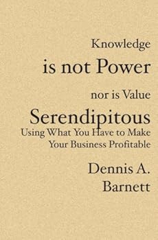 Knowledge is not Power nor is Value Serendipitous: Using What You Have to Make Your Business Profitable