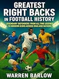 Greatest Right Backs in Football History: Legendary Defenders from All-Time Legends to Modern Icons across Eras and Nations (Football Legends: The ... of the Greatest Players of All Time Book 2)