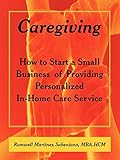 Caregiving: How to Start a Small Business of Providing Personalized In-Home Care Service