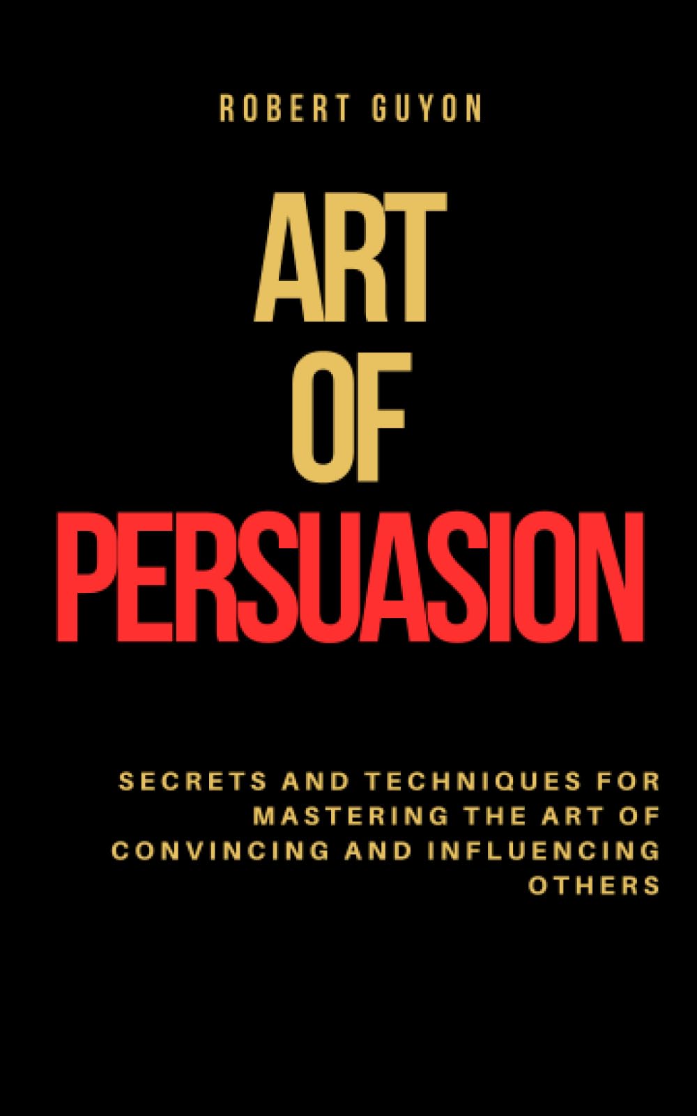 Art Of Persuasion: Secrets and Techniques for Mastering the Art of Convincing and Influencing Others