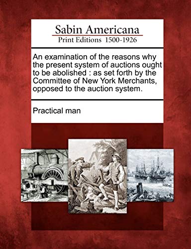 An Examination of the Reasons Why the Present System of Auctions Ought to Be Abolished: As Set Forth by the Committee of New York Merchants, Opposed to the Auction System.