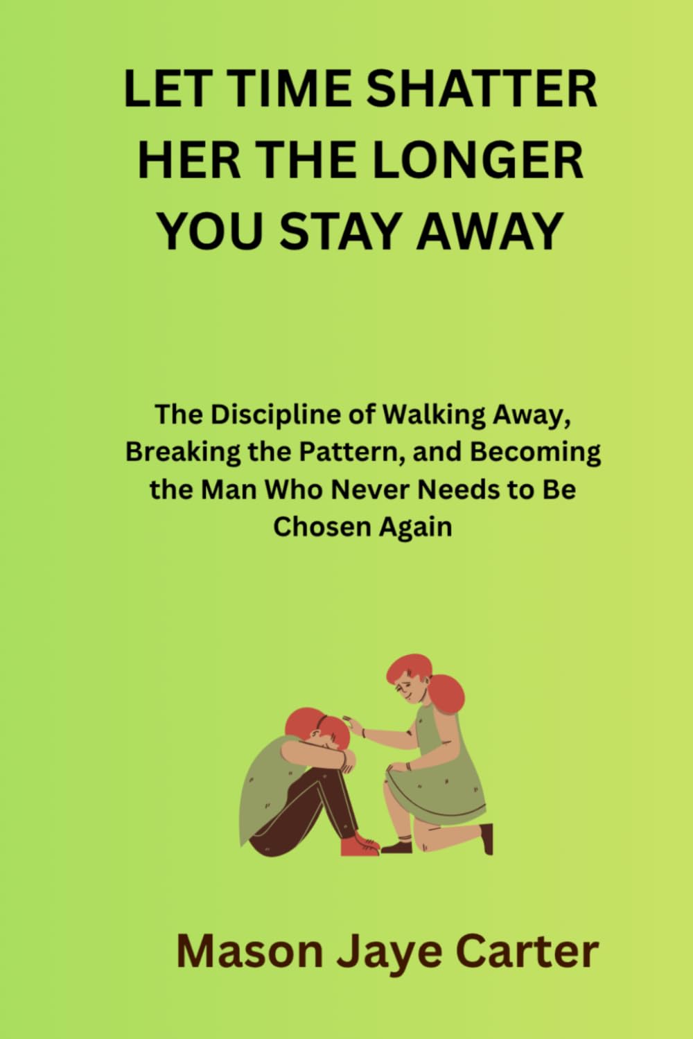 Let Time Shatter Her The Longer You Stay Away: The Discipline of Walking Away, Breaking the Pattern, and Becoming the Man Who Never Needs to Be Chosen Again