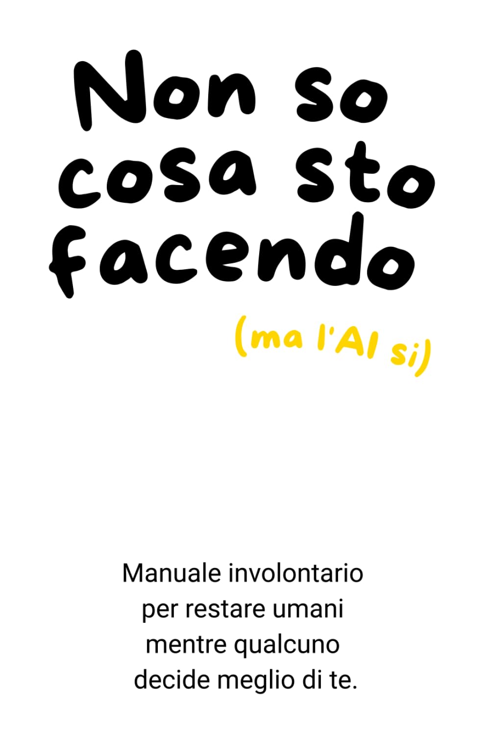 Non so cosa sto facendo (ma l'Ai si): Manuale involontario per restare umani mentre qualcuno decide meglio di te.