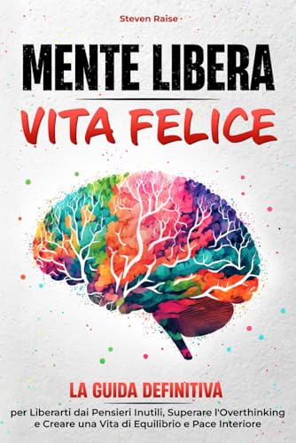 MENTE LIBERA, VITA FELICE: La Guida Definitiva per Liberarti dai Pensieri Inutili, Superare l'Overthinking e Creare una Vita di Equilibrio e Pace Interiore