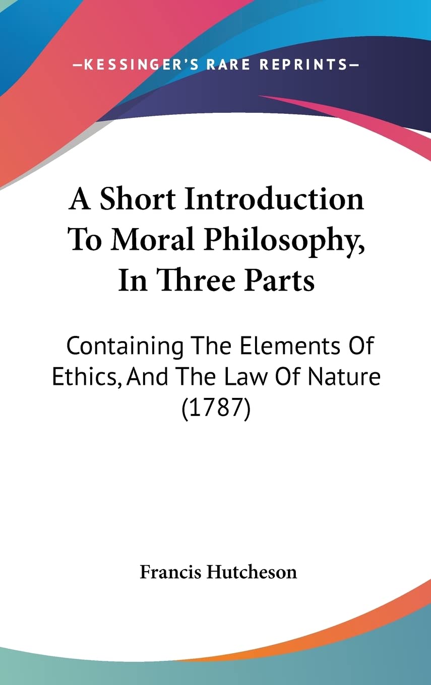 A Short Introduction To Moral Philosophy, In Three Parts: Containing The Elements Of Ethics, And The Law Of Nature (1787)