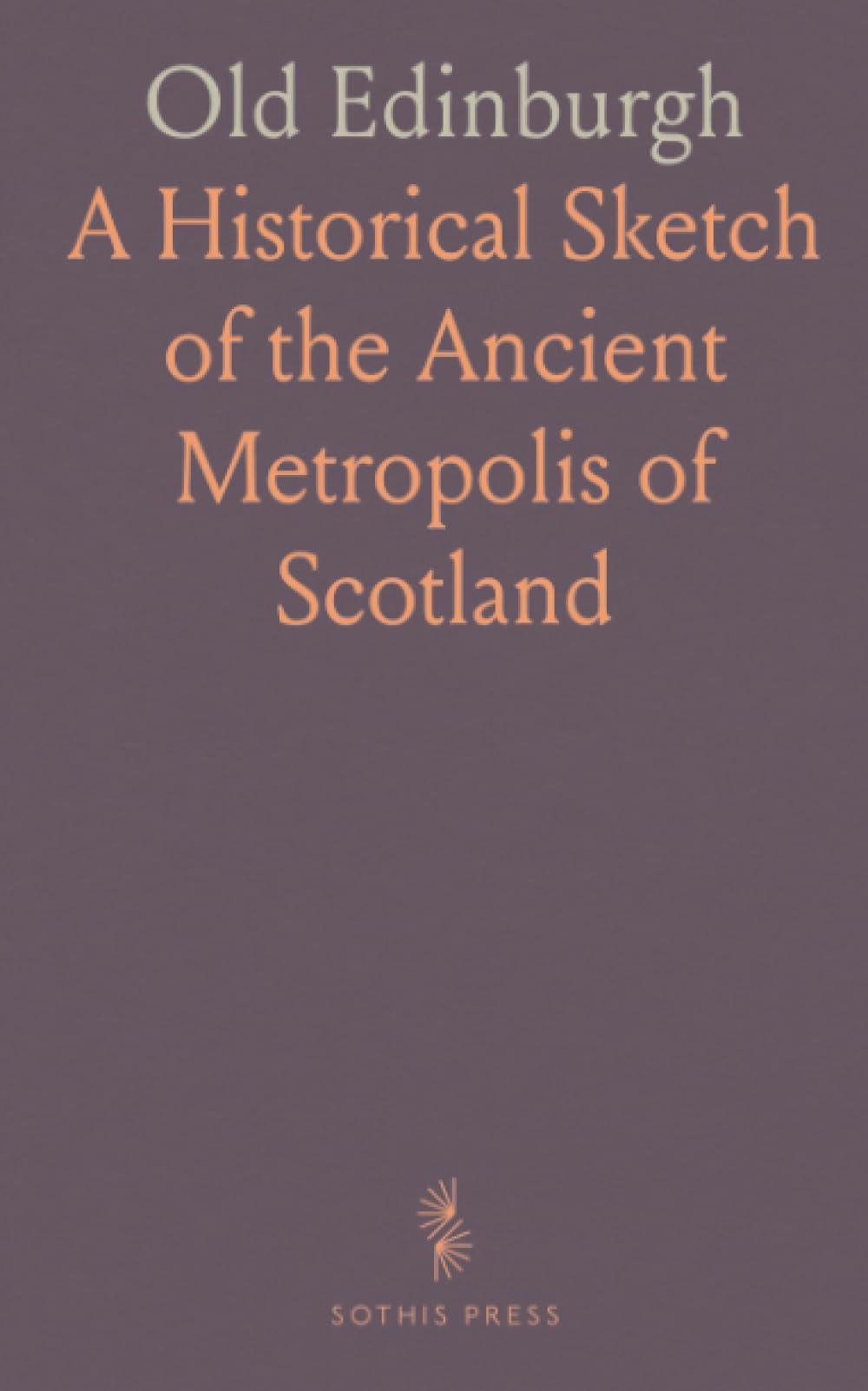 Old Edinburgh: A Historical Sketch of the Ancient Metropolis of Scotland