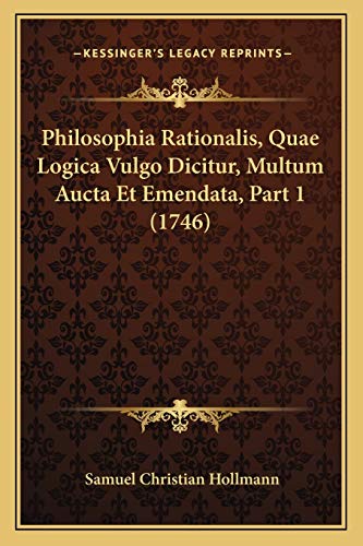 Philosophia Rationalis, Quae Logica Vulgo Dicitur, Multum Aucta Et Emendata, Part 1 (1746) (Latin Edition)