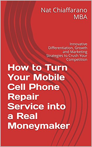 How to Turn Your Mobile Cell Phone Repair Service into a Real Moneymaker: Innovative Differentiation, Growth and Marketing Strategies to Crush Your Competition