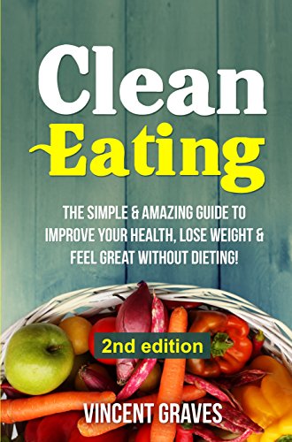 Clean Eating: The Simple & Amazing Guide to Improve Your Health, Lose Weight & Feel Great Without Dieting! (Healthy Eating, Healthy Living, Healthy Lifestyle, Clean Food Diet, Healthy Recipes)