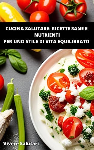 Cucina Salutare: Ricette Sane e Nutrienti per uno Stile di Vita Equilibrato: La guida definitiva per vivere in modo sano (Vivere Salutari Vol. 1)