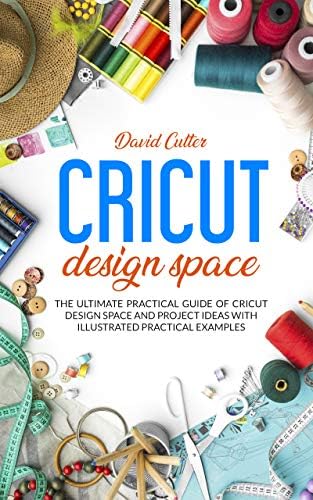 CRICUT DESIGN SPACE: THE ULTIMATE PRACTICAL GUIDE OF CRICUT DESIGN SPACE AND PROJECT IDEAS WITH ILLUSTRATED PRATICAL EXAMPLES