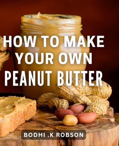How To Make Your Own Peanut Butter: Craft Delicious and Nutritiou...