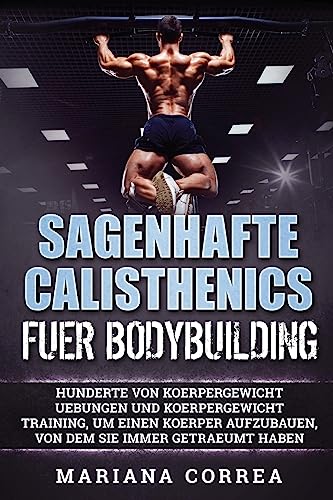 SAGENHAFTE CALISTHENICS Fuer BODYBUILDING: HUNDERTE VON KOERPERGEWICHT UEBUNGEN UND KOERPERGEWICHT TRAINING, UM EINEN KOERPER AUFZUBAUEN, VON DEM Sie IMMER GETRAEUMT HABEN (German Edition)