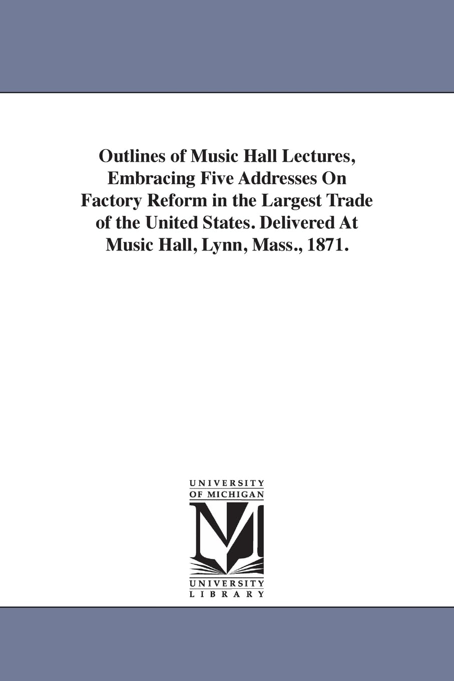 Outlines of Music hall lectures, embracing five addresses on factory reform in the largest trade of the United States. Delivered at Music hall, Lynn, Mass., 1871.