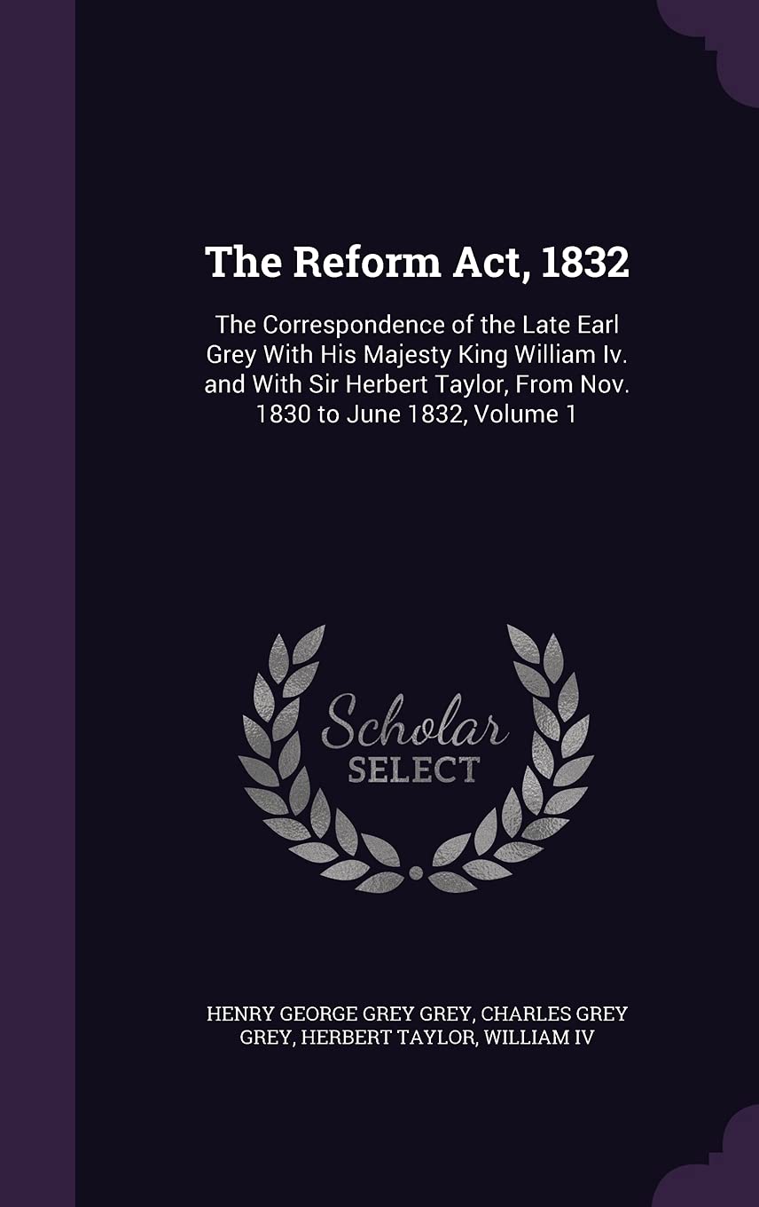 The Reform Act, 1832: The Correspondence of the Late Earl Grey With His Majesty King William Iv. and With Sir Herbert Taylor, From Nov. 1830 to June 1832, Volume 1