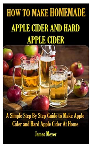 HOW TO MAKE HOMEMADE APPLE CIDER AND HARD APPLE CIDER: A Simple Step By Step Guide to Make Apple Cider and Hard Apple Cider At Home