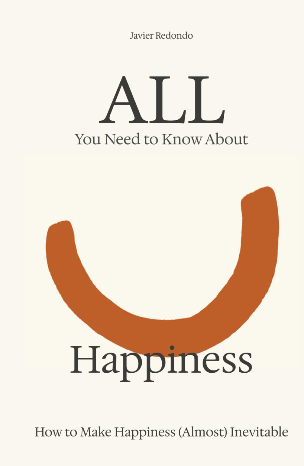 All You Need to Know About Happiness: How to Make Happiness (Almost) Inevitable