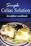Simple Celiac Solution - Breakfast Cookbook: Wheat free cooking - Delicious, Celiac friendly recipes