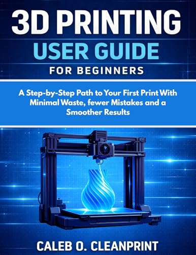 3D PRINTING USER GUIDE FOR BEGINNERS : A Step-by-Step Path to Your First Print With Minimal Waste, fewer Mistakes and a Smoother Results