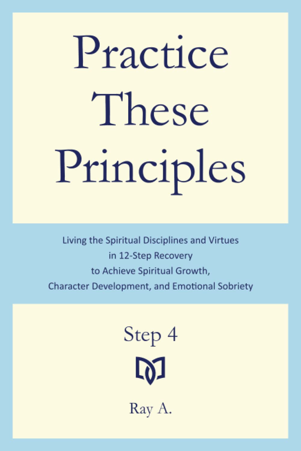 Practice These Principles: Living the Spiritual Disciplines and Virtues in 12-Step Recovery to Achieve Spiritual Growth, Character Development, and Emotional Sobriety – Step 4