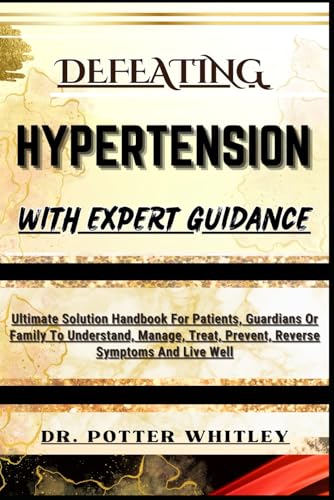 DEFEATING HYPERTENSION WITH EXPERT GUIDANCE: Ultimate Solution Handbook For Patients, Guardians Or Family To Understand, Manage, Treat, Prevent, Reverse Symptoms And Live Well