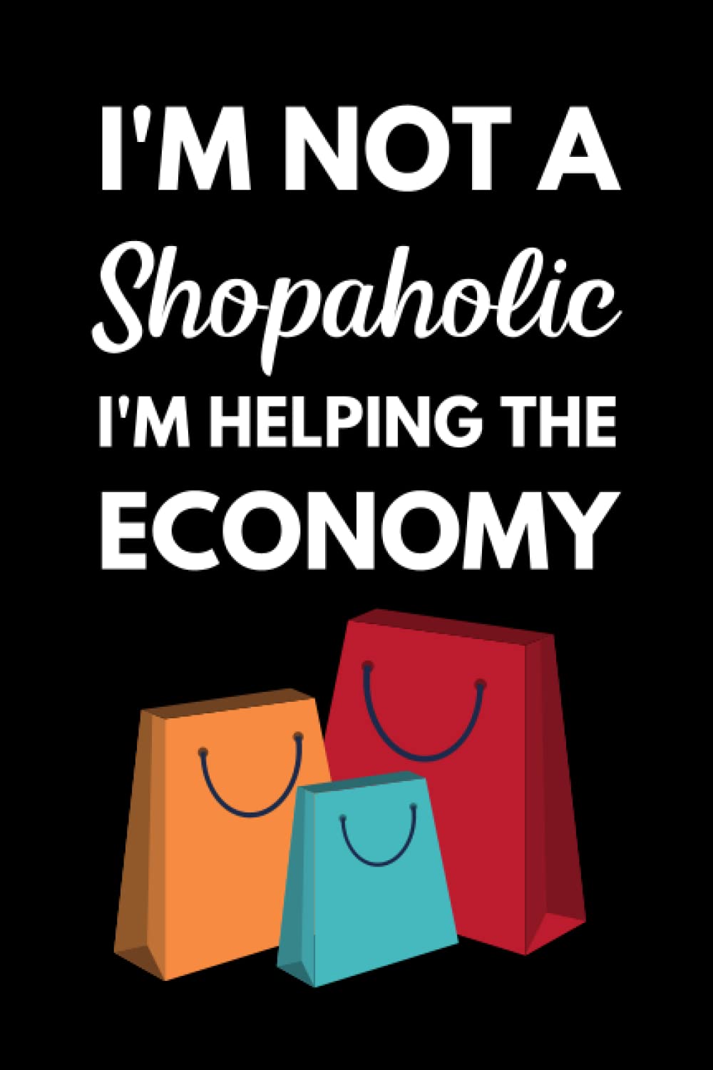 I'm Not A Shopaholic, I'm Helping The Economy: Funny Shopaholic Notebook With Lined Pages, A Great Appreciation Gift Idea For Shoppers